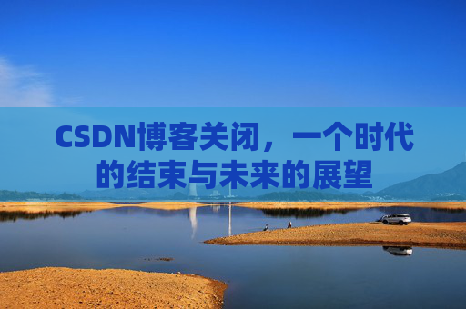 CSDN博客关闭，一个时代的结束与未来的展望